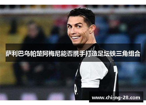 萨利巴乌帕楚阿梅尼能否携手打造足坛铁三角组合 萨利巴乌帕楚阿梅尼能否携手打造足坛铁三角组合