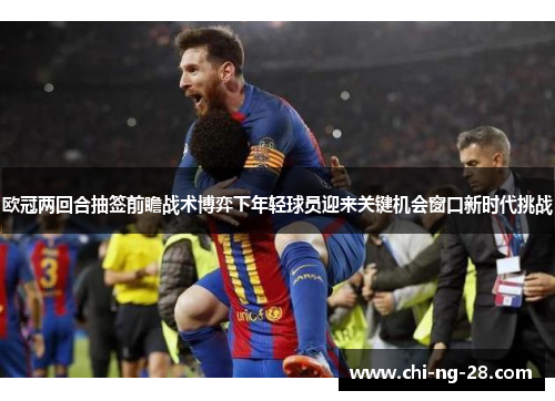 欧冠两回合抽签前瞻战术博弈下年轻球员迎来关键机会窗口新时代挑战