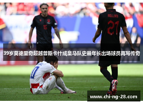 39岁莫德里奇超越普斯卡什成皇马队史最年长出场球员再写传奇