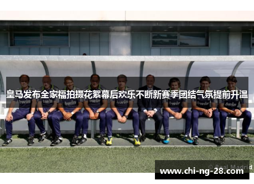 皇马发布全家福拍摄花絮幕后欢乐不断新赛季团结气氛提前升温