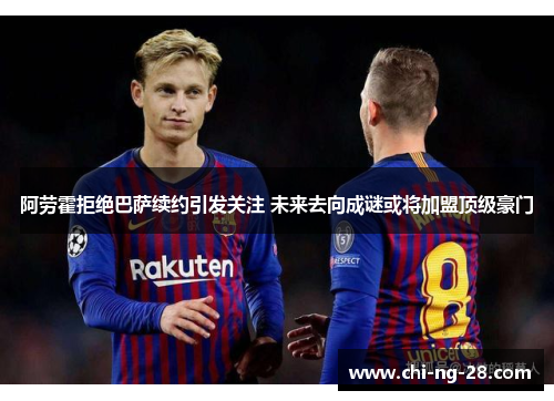 阿劳霍拒绝巴萨续约引发关注 未来去向成谜或将加盟顶级豪门